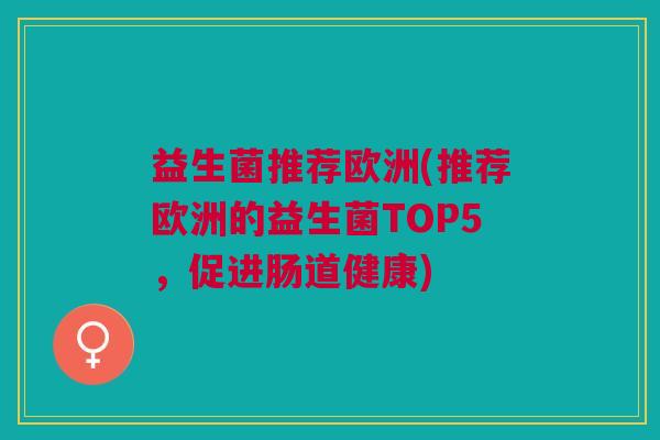 益生菌推荐欧洲(推荐欧洲的益生菌TOP5,促进肠道健康)