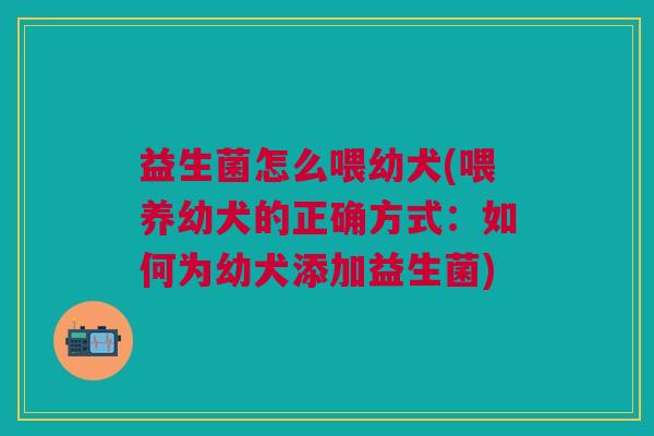 益生菌怎么喂幼犬(喂养幼犬的正确方式:如何为幼犬添加益生菌)