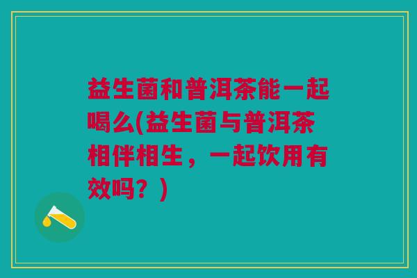 益生菌和普洱茶能一起喝么(益生菌与普洱茶相伴相生，一起饮用有效吗？)