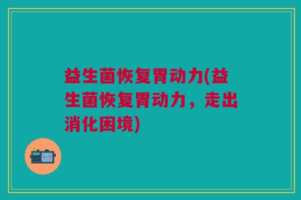益生菌恢复胃动力(益生菌恢复胃动力,走出消化困境) 益生菌恢复胃动力(益生菌恢复胃动力,走出消化困境)