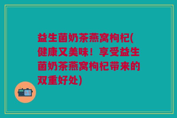 益生菌奶茶燕窝枸杞(健康又美味!享受益生菌奶茶燕窝枸杞带来的双重好处)