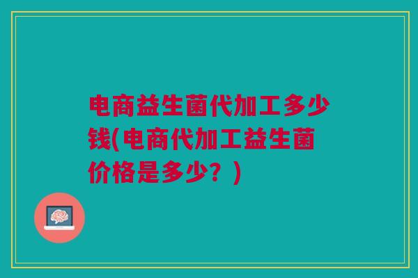 电商益生菌代加工多少钱(电商代加工益生菌价格是多少?)