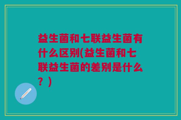 益生菌和七联益生菌有什么区别(益生菌和七联益生菌的差别是什么?)
