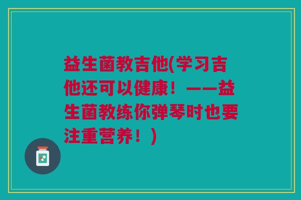 益生菌教吉他(学习吉他还可以健康!——益生菌教练你弹琴时也要注重营养!) 益生菌教吉他(学习吉他还可以健康!——益生菌教练你弹琴时也要注重营养!)