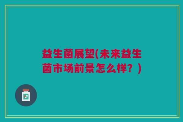 益生菌展望(未来益生菌市场前景怎么样?) 益生菌展望(未来益生菌市场前景怎么样?)