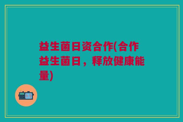 益生菌日资合作(合作益生菌日,释放健康能量)