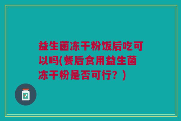 益生菌冻干粉饭后吃可以吗(餐后食用益生菌冻干粉是否可行?)