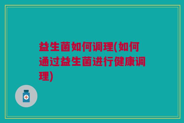 益生菌如何调理(如何通过益生菌进行健康调理) 益生菌如何调理(如何通过益生菌进行健康调理)