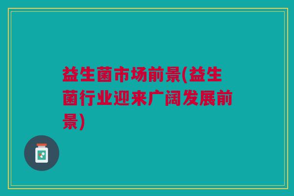 益生菌市场前景(益生菌行业迎来广阔发展前景) 益生菌市场前景(益生菌行业迎来广阔发展前景)