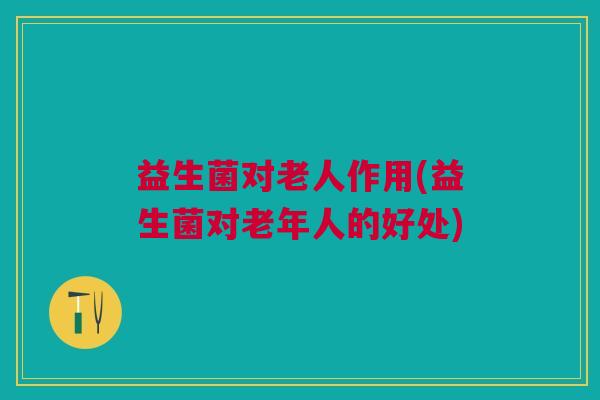益生菌对老人作用(益生菌对老年人的好处) 益生菌对老人作用(益生菌对老年人的好处)