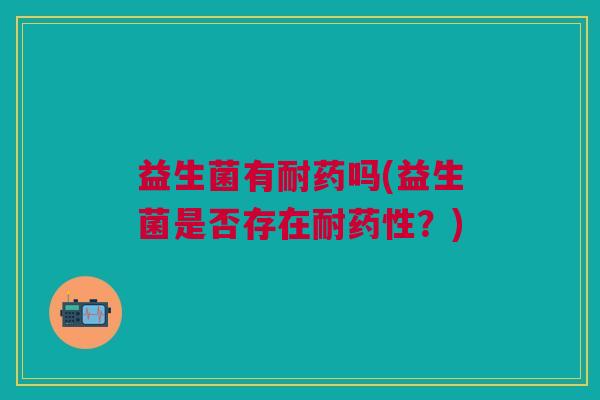 益生菌有耐药吗(益生菌是否存在耐药性?)