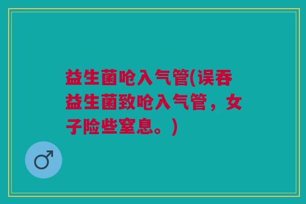 益生菌呛入气管(误吞益生菌致呛入气管,女子险些窒息。) 益生菌呛入气管(误吞益生菌致呛入气管,女子险些窒息。)