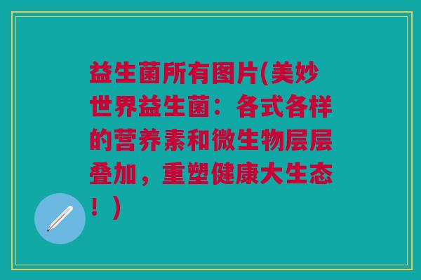 益生菌所有图片(美妙世界益生菌:各式各样的营养素和微生物层层叠加,重塑健康大生态!) 益生菌所有图片(美妙世界益生菌:各式各样的营养素和微生物层层叠加,重塑健康大生态!)