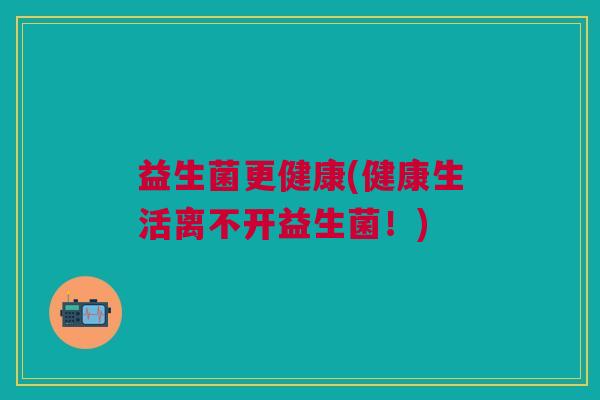 益生菌更健康(健康生活离不开益生菌!) 益生菌更健康(健康生活离不开益生菌!)