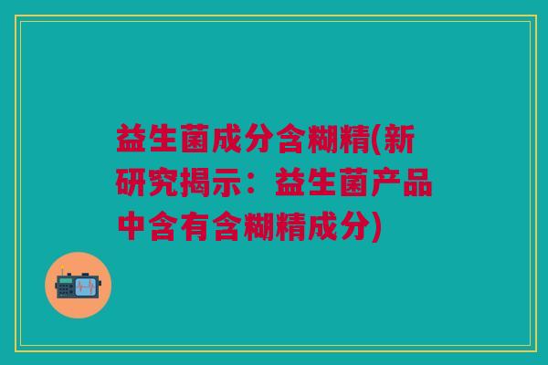 益生菌成分含糊精(新研究揭示:益生菌产品中含有含糊精成分) 益生菌成分含糊精(新研究揭示:益生菌产品中含有含糊精成分)