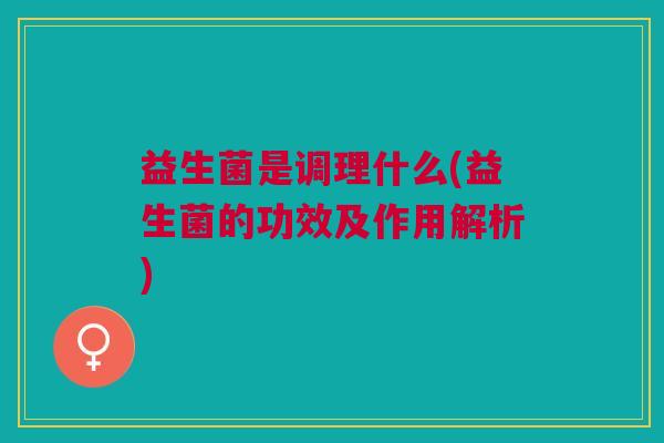 益生菌是调理什么(益生菌的功效及作用解析) 益生菌是调理什么(益生菌的功效及作用解析)