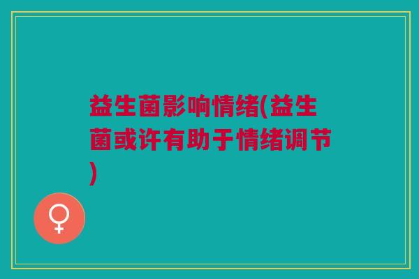益生菌影响情绪(益生菌或许有助于情绪调节) 益生菌影响情绪(益生菌或许有助于情绪调节)