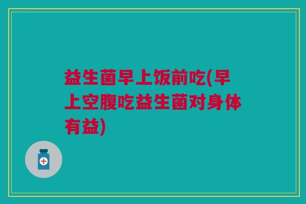 益生菌早上饭前吃(早上空腹吃益生菌对身体有益) 益生菌早上饭前吃(早上空腹吃益生菌对身体有益)