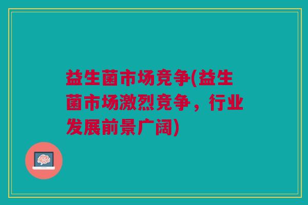益生菌市场竞争(益生菌市场激烈竞争,行业发展前景广阔)