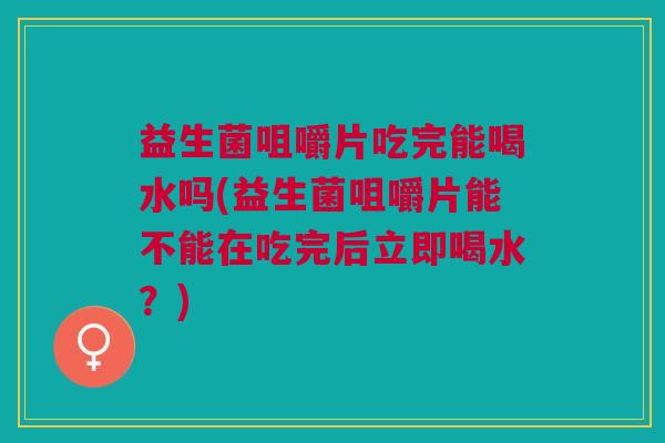 益生菌咀嚼片吃完能喝水吗(益生菌咀嚼片能不能在吃完后立即喝水?)
