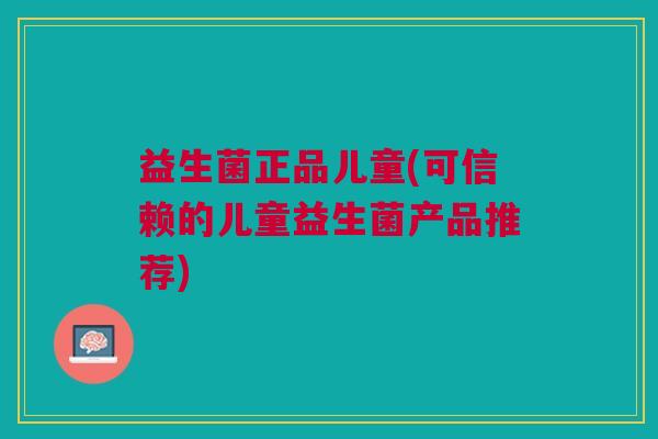 益生菌正品儿童(可信赖的儿童益生菌产品推荐)