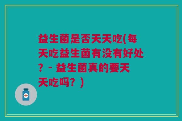 益生菌是否天天吃(每天吃益生菌有没有好处?- 益生菌真的要天天吃吗?)