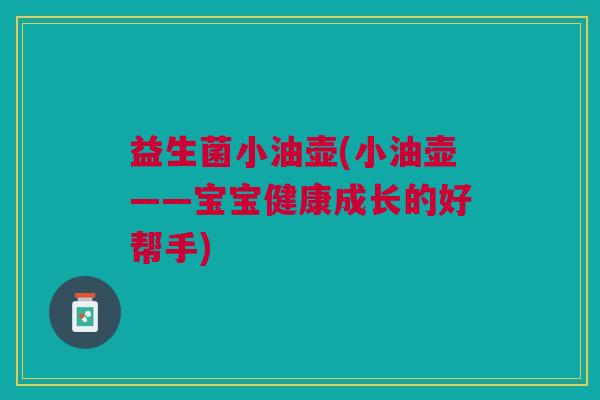 益生菌小油壶(小油壶——宝宝健康成长的好帮手) 益生菌小油壶(小油壶——宝宝健康成长的好帮手)