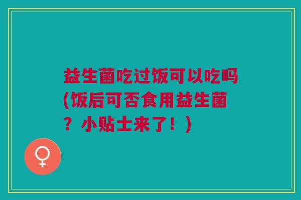 益生菌吃过饭可以吃吗(饭后可否食用益生菌？小贴士来了！)