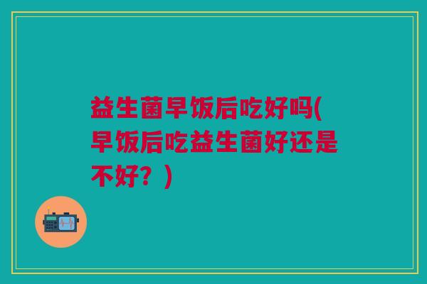 益生菌早饭后吃好吗(早饭后吃益生菌好还是不好?)