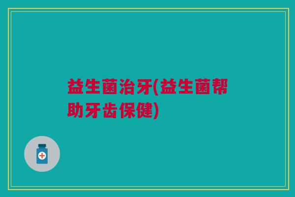 益生菌治牙(益生菌帮助牙齿保健)