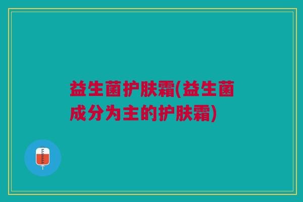 益生菌护肤霜(益生菌成分为主的护肤霜) 益生菌护肤霜(益生菌成分为主的护肤霜)