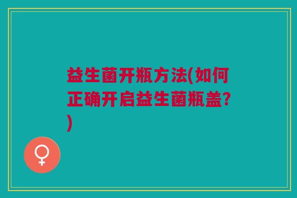 益生菌开瓶方法(如何正确开启益生菌瓶盖?)