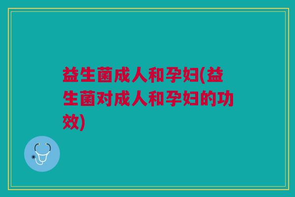 益生菌成人和孕妇(益生菌对成人和孕妇的功效) 益生菌成人和孕妇(益生菌对成人和孕妇的功效)