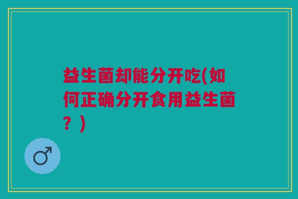 益生菌却能分开吃(如何正确分开食用益生菌?)