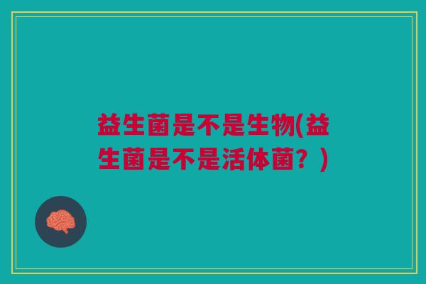 益生菌是不是生物(益生菌是不是活体菌？)