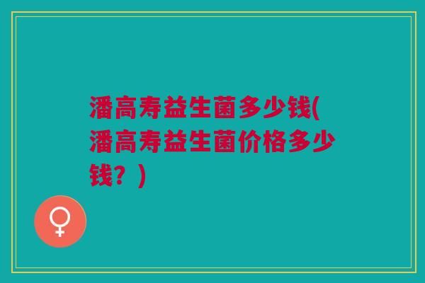 潘高寿益生菌多少钱(潘高寿益生菌价格多少钱?) 潘高寿益生菌多少钱(潘高寿益生菌价格多少钱?)