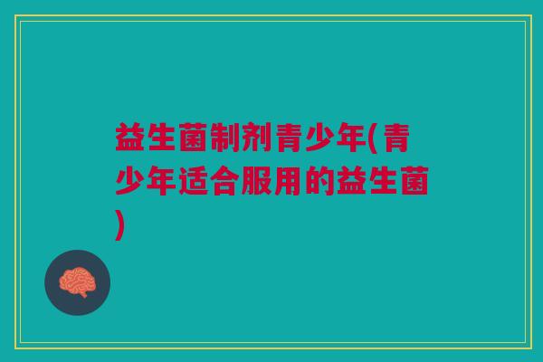 益生菌制剂青少年(青少年适合服用的益生菌)