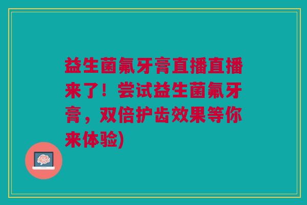 益生菌氟牙膏直播直播来了!尝试益生菌氟牙膏,双倍护齿效果等你来体验)