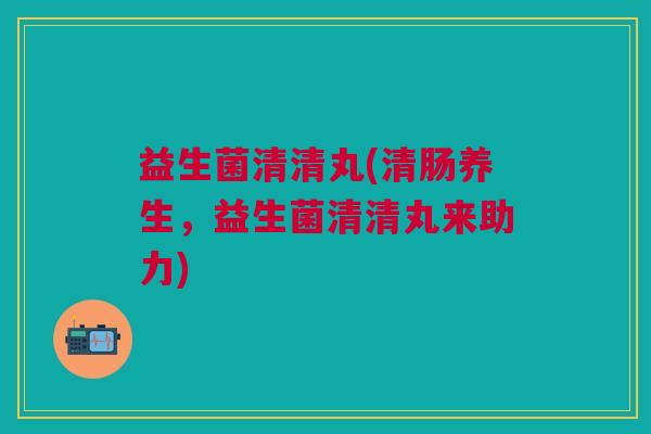 益生菌清清丸(清肠养生,益生菌清清丸来助力) 益生菌清清丸(清肠养生,益生菌清清丸来助力)