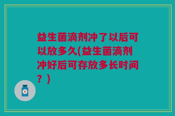 益生菌滴剂冲了以后可以放多久(益生菌滴剂冲好后可存放多长时间?) 益生菌滴剂冲了以后可以放多久(益生菌滴剂冲好后可存放多长时间?)
