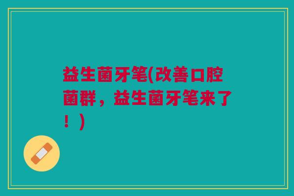 益生菌牙笔(改善口腔菌群,益生菌牙笔来了!)