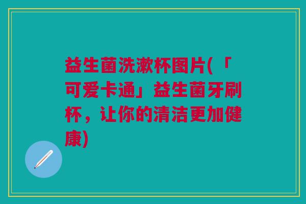 益生菌洗漱杯图片(「可爱卡通」益生菌牙刷杯,让你的清洁更加健康) 益生菌洗漱杯图片(「可爱卡通」益生菌牙刷杯,让你的清洁更加健康)