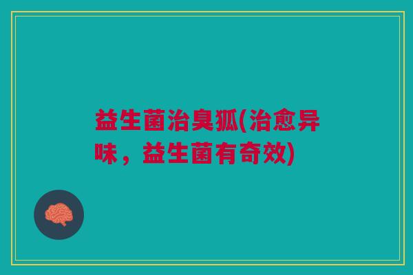 益生菌治臭狐(治愈异味,益生菌有奇效)