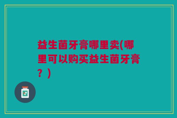 益生菌牙膏哪里卖(哪里可以购买益生菌牙膏?)