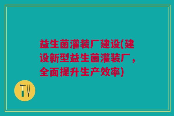 益生菌灌装厂建设(建设新型益生菌灌装厂,全面提升生产效率)