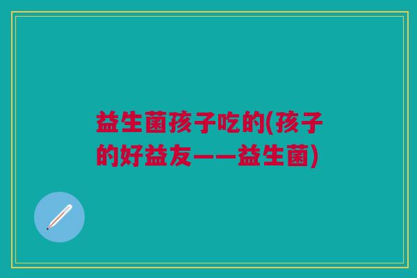 益生菌孩子吃的(孩子的好益友——益生菌)