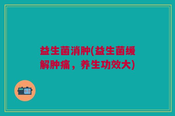 益生菌消肿(益生菌缓解肿痛，养生功效大)