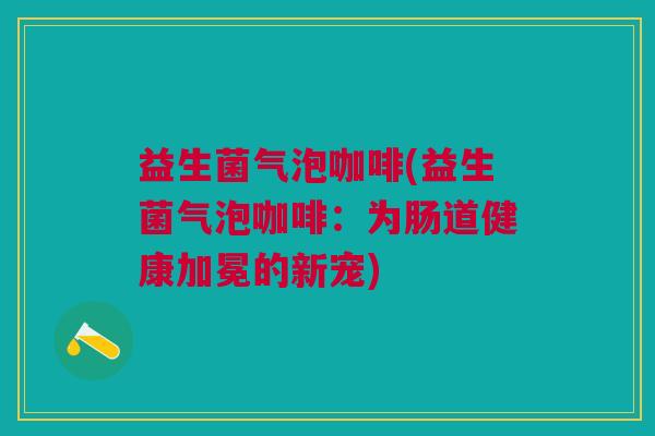 益生菌气泡咖啡(益生菌气泡咖啡:为肠道健康加冕的新宠)