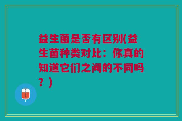 益生菌是否有区别(益生菌种类对比:你真的知道它们之间的不同吗?) 益生菌是否有区别(益生菌种类对比:你真的知道它们之间的不同吗?)