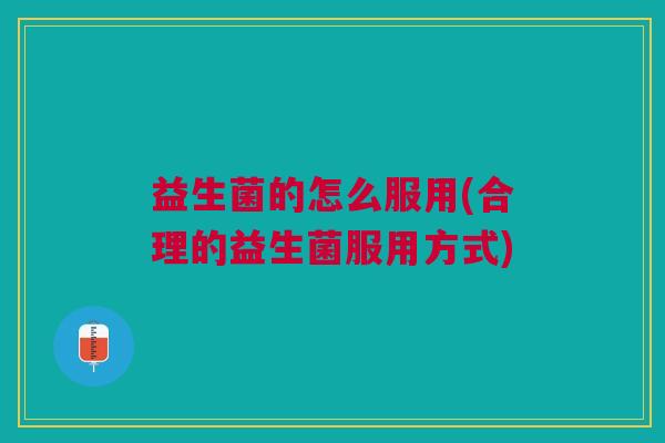 益生菌的怎么服用(合理的益生菌服用方式) 益生菌的怎么服用(合理的益生菌服用方式)